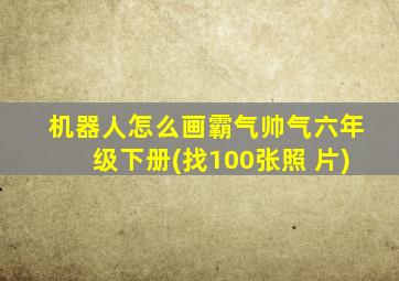 机器人怎么画霸气帅气六年级下册(找100张照 片)